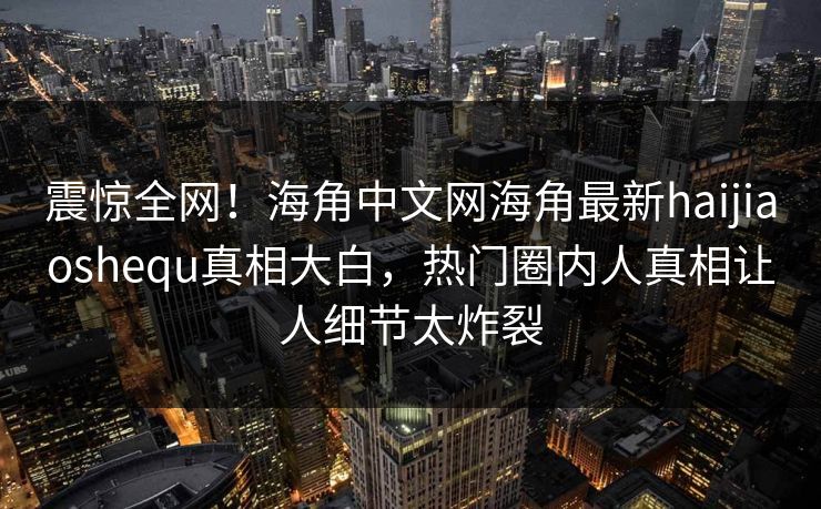 震惊全网！海角中文网海角最新haijiaoshequ真相大白，热门圈内人真相让人细节太炸裂