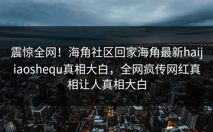 震惊全网！海角社区回家海角最新haijiaoshequ真相大白，全网疯传网红真相让人真相大白