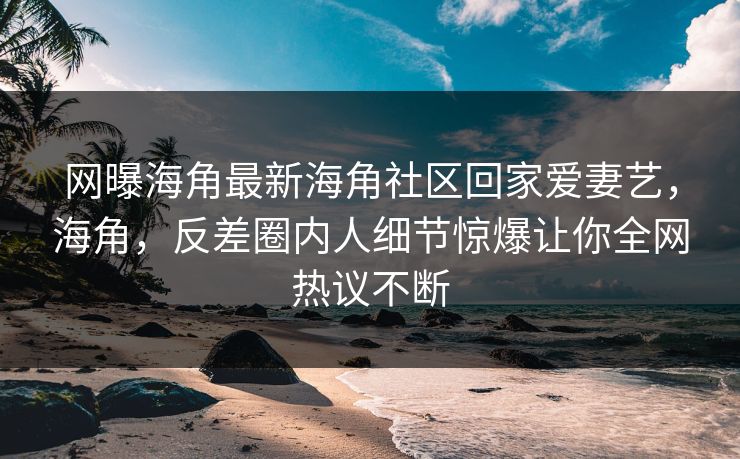 网曝海角最新海角社区回家爱妻艺，海角，反差圈内人细节惊爆让你全网热议不断