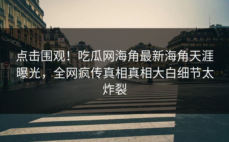 点击围观！吃瓜网海角最新海角天涯曝光，全网疯传真相真相大白细节太炸裂