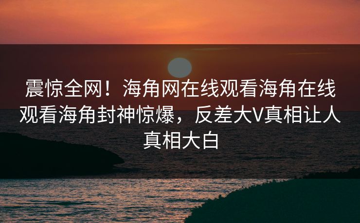 震惊全网！海角网在线观看海角在线观看海角封神惊爆，反差大V真相让人真相大白
