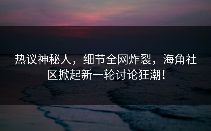 热议神秘人，细节全网炸裂，海角社区掀起新一轮讨论狂潮！