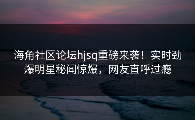 海角社区论坛hjsq重磅来袭！实时劲爆明星秘闻惊爆，网友直呼过瘾