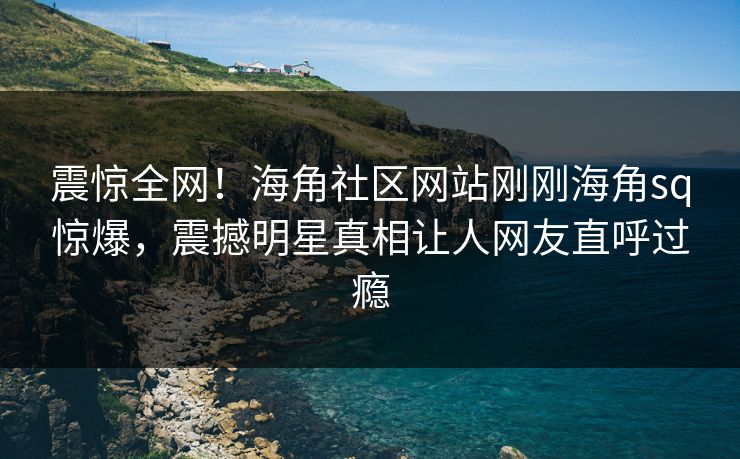 震惊全网！海角社区网站刚刚海角sq惊爆，震撼明星真相让人网友直呼过瘾