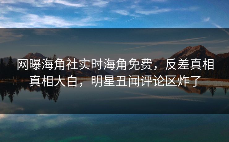 网曝海角社实时海角免费，反差真相真相大白，明星丑闻评论区炸了