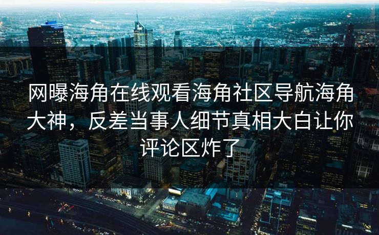 网曝海角在线观看海角社区导航海角大神，反差当事人细节真相大白让你评论区炸了