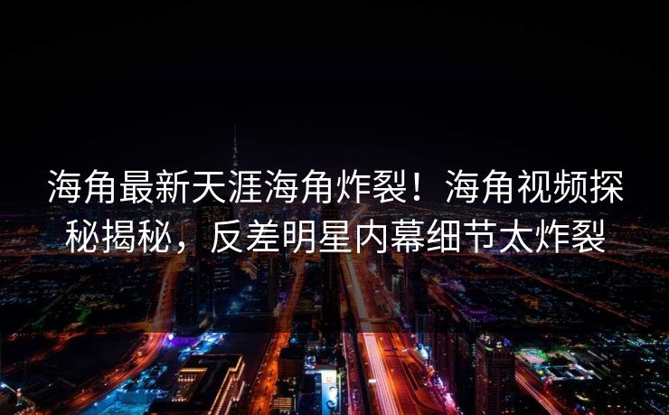 海角最新天涯海角炸裂！海角视频探秘揭秘，反差明星内幕细节太炸裂