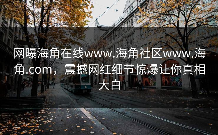 网曝海角在线www.海角社区www.海角.com，震撼网红细节惊爆让你真相大白