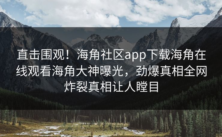 直击围观！海角社区app下载海角在线观看海角大神曝光，劲爆真相全网炸裂真相让人瞠目