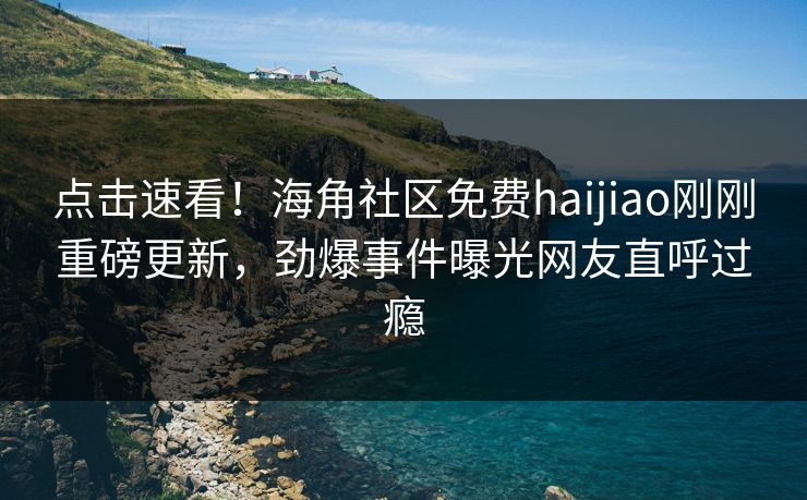 点击速看！海角社区免费haijiao刚刚重磅更新，劲爆事件曝光网友直呼过瘾