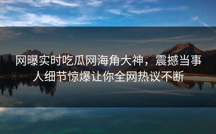 网曝实时吃瓜网海角大神，震撼当事人细节惊爆让你全网热议不断