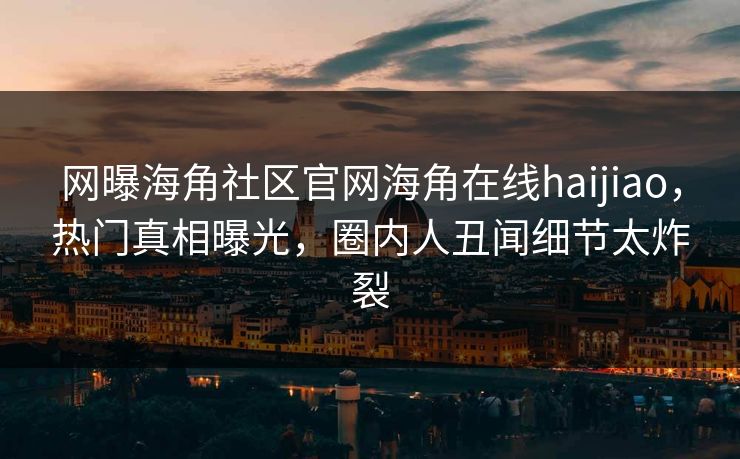网曝海角社区官网海角在线haijiao，热门真相曝光，圈内人丑闻细节太炸裂