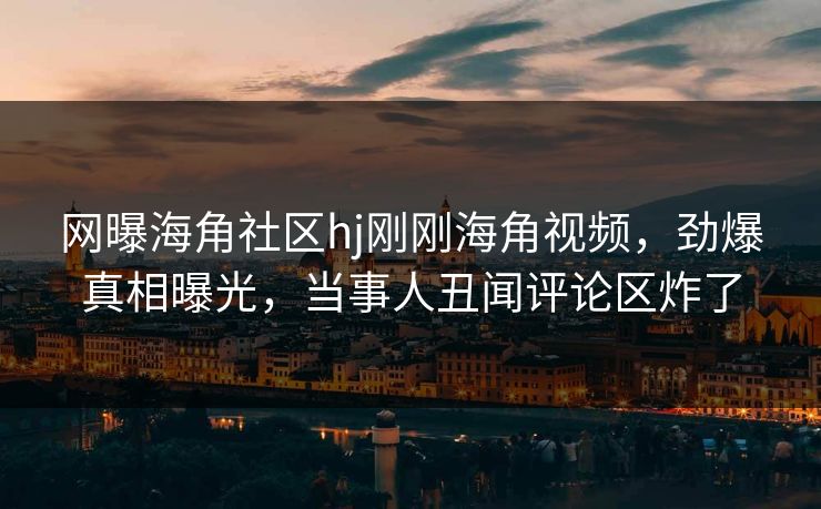 网曝海角社区hj刚刚海角视频，劲爆真相曝光，当事人丑闻评论区炸了