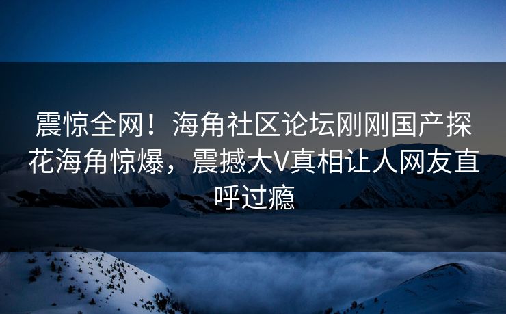 震惊全网！海角社区论坛刚刚国产探花海角惊爆，震撼大V真相让人网友直呼过瘾