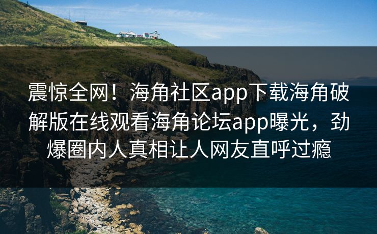 震惊全网！海角社区app下载海角破解版在线观看海角论坛app曝光，劲爆圈内人真相让人网友直呼过瘾
