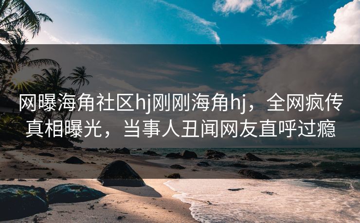 网曝海角社区hj刚刚海角hj，全网疯传真相曝光，当事人丑闻网友直呼过瘾