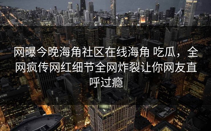 网曝今晚海角社区在线海角 吃瓜，全网疯传网红细节全网炸裂让你网友直呼过瘾