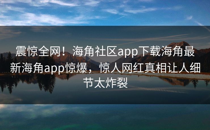 震惊全网！海角社区app下载海角最新海角app惊爆，惊人网红真相让人细节太炸裂