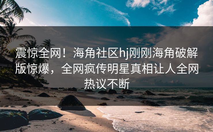 震惊全网！海角社区hj刚刚海角破解版惊爆，全网疯传明星真相让人全网热议不断