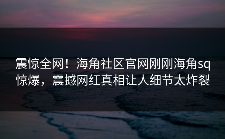 震惊全网！海角社区官网刚刚海角sq惊爆，震撼网红真相让人细节太炸裂