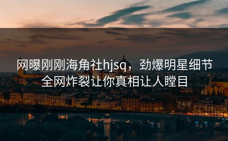 网曝刚刚海角社hjsq，劲爆明星细节全网炸裂让你真相让人瞠目