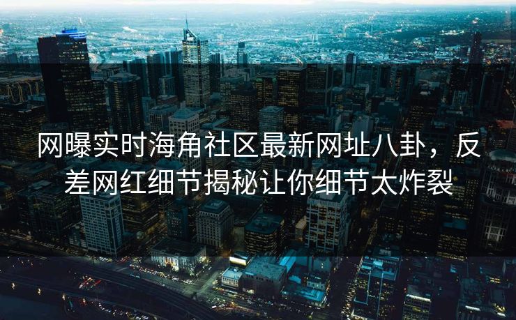 网曝实时海角社区最新网址八卦，反差网红细节揭秘让你细节太炸裂