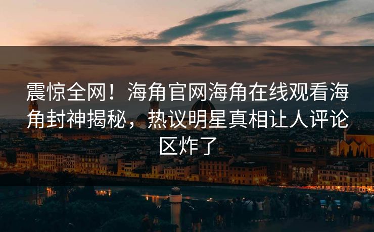 震惊全网！海角官网海角在线观看海角封神揭秘，热议明星真相让人评论区炸了