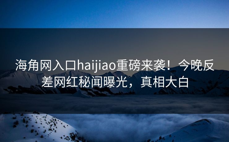 海角网入口haijiao重磅来袭！今晚反差网红秘闻曝光，真相大白