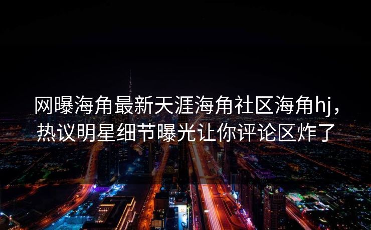 网曝海角最新天涯海角社区海角hj，热议明星细节曝光让你评论区炸了