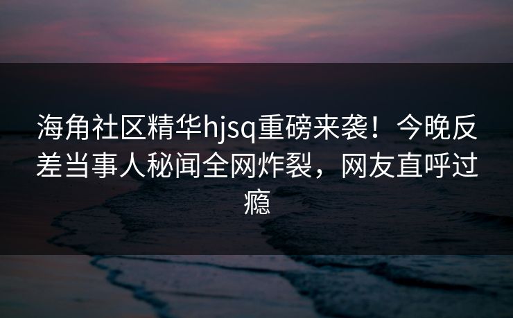 海角社区精华hjsq重磅来袭！今晚反差当事人秘闻全网炸裂，网友直呼过瘾
