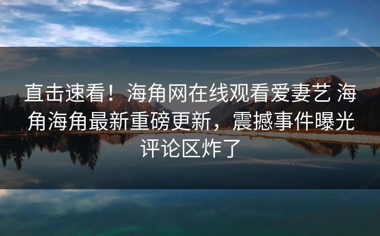 直击速看！海角网在线观看爱妻艺 海角海角最新重磅更新，震撼事件曝光评论区炸了