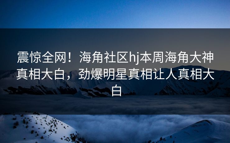 震惊全网！海角社区hj本周海角大神真相大白，劲爆明星真相让人真相大白