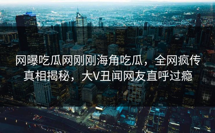 网曝吃瓜网刚刚海角吃瓜，全网疯传真相揭秘，大V丑闻网友直呼过瘾
