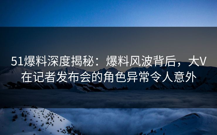 51爆料深度揭秘：爆料风波背后，大V在记者发布会的角色异常令人意外