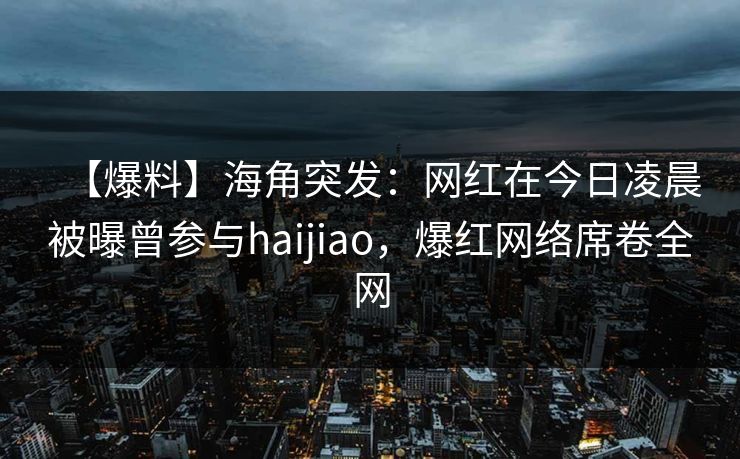 【爆料】海角突发：网红在今日凌晨被曝曾参与haijiao，爆红网络席卷全网