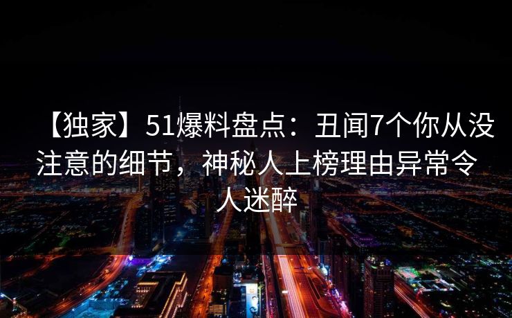【独家】51爆料盘点：丑闻7个你从没注意的细节，神秘人上榜理由异常令人迷醉