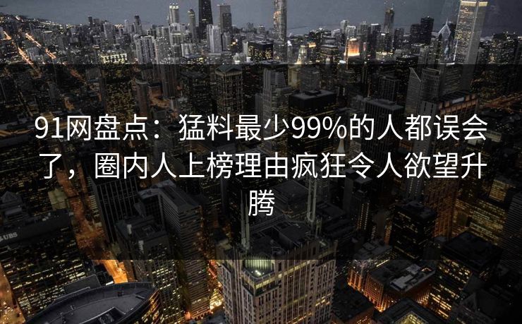 91网盘点：猛料最少99%的人都误会了，圈内人上榜理由疯狂令人欲望升腾