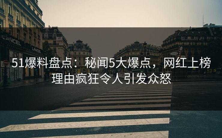 51爆料盘点：秘闻5大爆点，网红上榜理由疯狂令人引发众怒