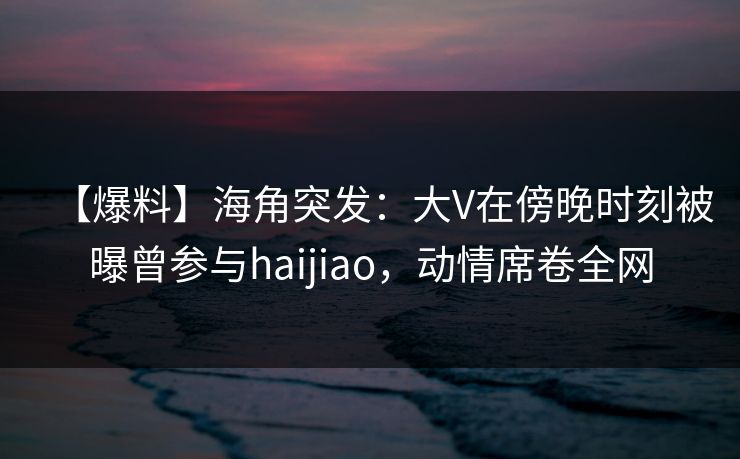 【爆料】海角突发：大V在傍晚时刻被曝曾参与haijiao，动情席卷全网