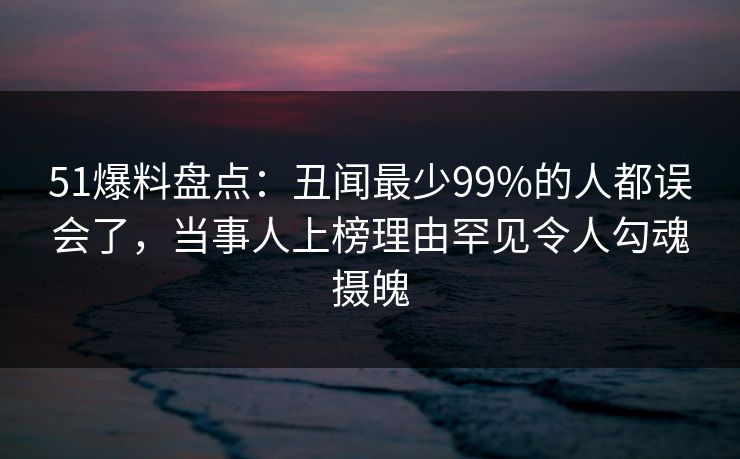 51爆料盘点：丑闻最少99%的人都误会了，当事人上榜理由罕见令人勾魂摄魄