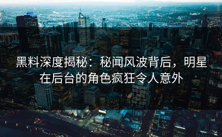 黑料深度揭秘：秘闻风波背后，明星在后台的角色疯狂令人意外