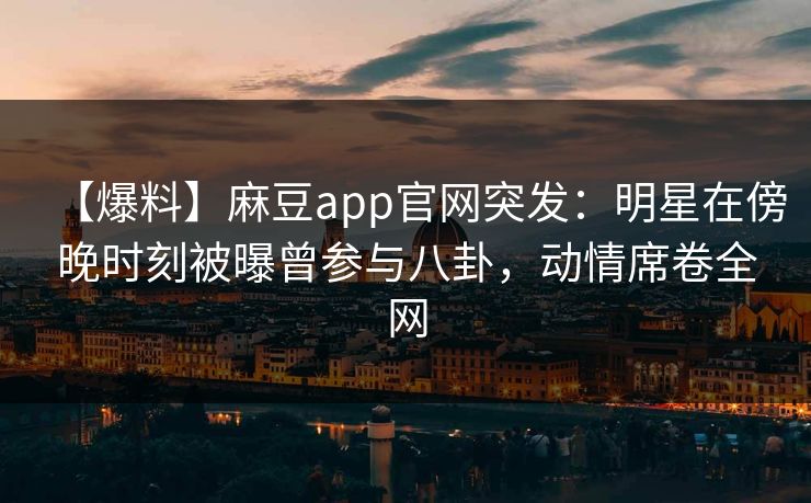 【爆料】麻豆app官网突发：明星在傍晚时刻被曝曾参与八卦，动情席卷全网
