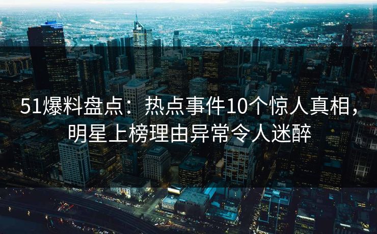 51爆料盘点：热点事件10个惊人真相，明星上榜理由异常令人迷醉