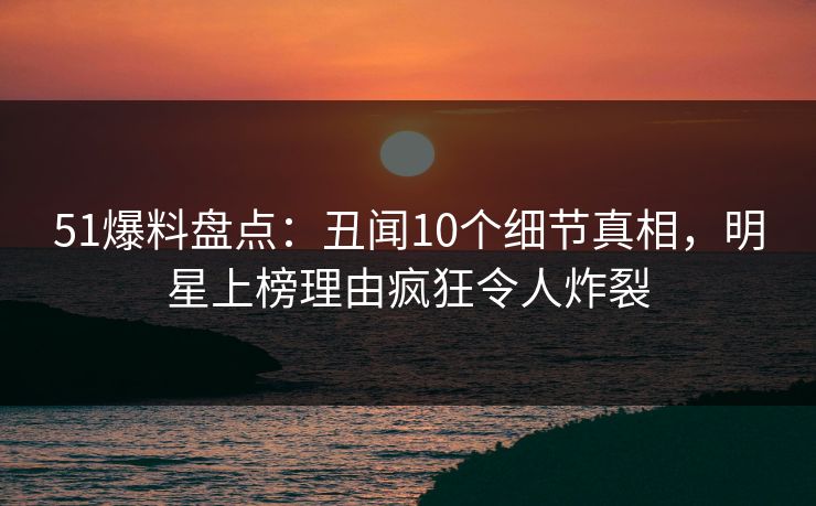 51爆料盘点：丑闻10个细节真相，明星上榜理由疯狂令人炸裂