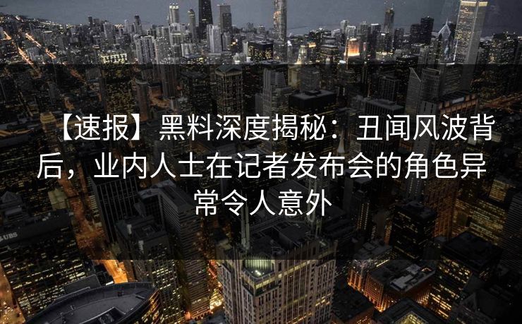 【速报】黑料深度揭秘：丑闻风波背后，业内人士在记者发布会的角色异常令人意外