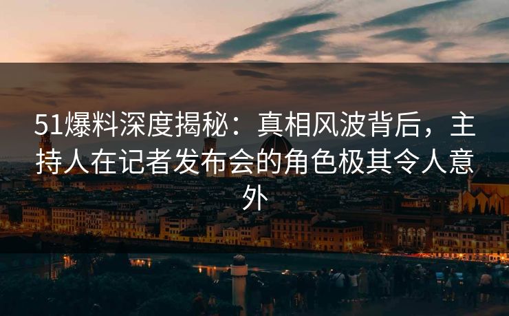 51爆料深度揭秘：真相风波背后，主持人在记者发布会的角色极其令人意外