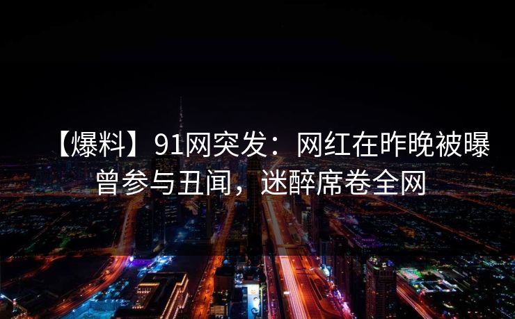 【爆料】91网突发：网红在昨晚被曝曾参与丑闻，迷醉席卷全网
