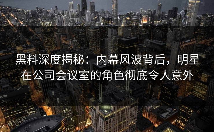 黑料深度揭秘：内幕风波背后，明星在公司会议室的角色彻底令人意外