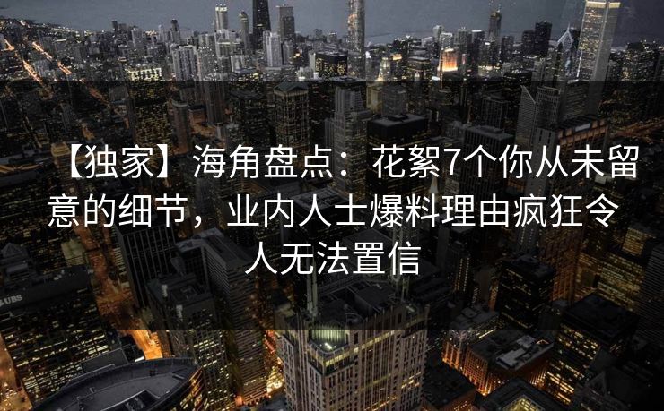 【独家】海角盘点：花絮7个你从未留意的细节，业内人士爆料理由疯狂令人无法置信