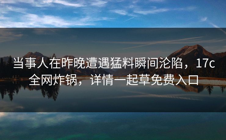 当事人在昨晚遭遇猛料瞬间沦陷，17c全网炸锅，详情一起草免费入口